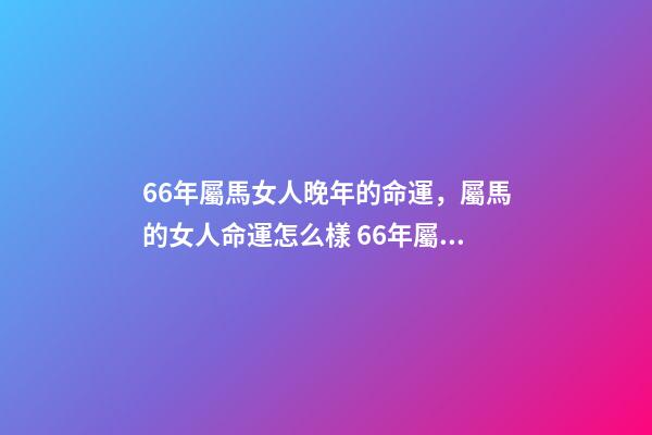 66年屬馬女人晚年的命運，屬馬的女人命運怎么樣 66年屬馬女晚年是什么生活，1966年屬馬晚年運勢-第1張-觀點-玄機派